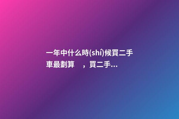 一年中什么時(shí)候買二手車最劃算，買二手車最佳時(shí)間，年前還是年后買